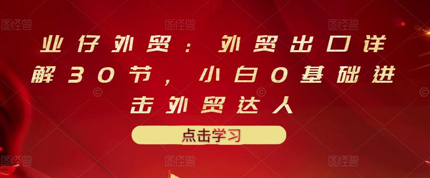 业仔外贸：外贸出口详解30节，小白0基础进击外贸达人 价值666元-启航188资源站