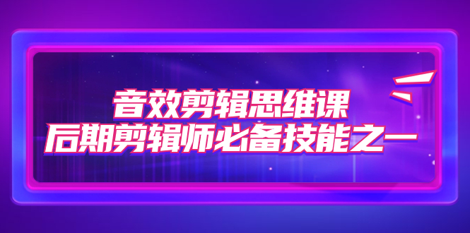 （7573期）音效剪辑思维课，后期剪辑师必备技能之一（8节课）-启航188资源站