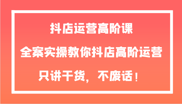 抖店运营高阶课，全案实操教你抖店高阶运营，只讲干货，不废话！-启航188资源站