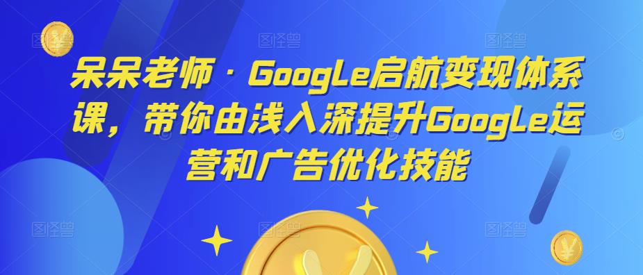 呆呆老师·Google启航变现体系课，带你由浅入深提升Google运营和广告优化技能-启航188资源站