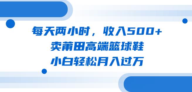 每天两小时，收入500+，卖莆田高端篮球鞋，小白轻松月入过万（教程+素材）【揭秘】-启航188资源站