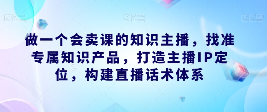 做一个会卖课的知识主播，找准专属知识产品，打造主播IP定位，构建直播话术体系-启航188资源站