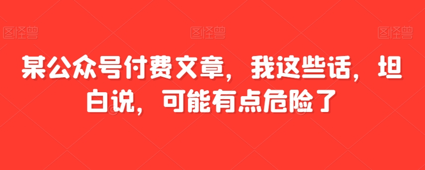 某公众号付费文章，我这些话，坦白说，可能有点危险了-启航188资源站