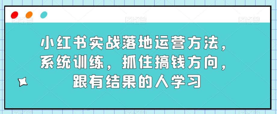 小红书实战落地运营方法，系统训练，抓住搞钱方向，跟有结果的人学习-启航188资源站