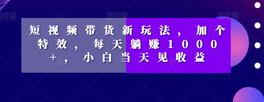 短视频带货新玩法，加个特效，每天躺赚1000+，小白当天见收益【揭秘】-启航188资源站