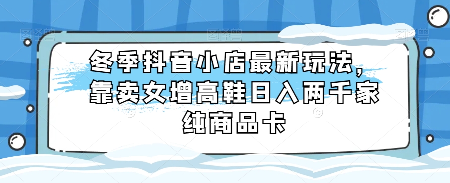 冬季抖音小店最新玩法，靠卖女增高鞋日入两千家纯商品卡【揭秘】-启航188资源站