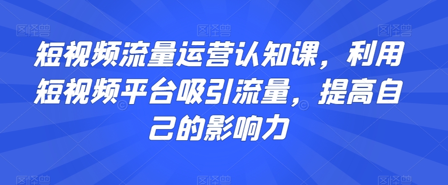 短视频流量运营认知课，利用短视频平台吸引流量，提高自己的影响力-启航188资源站