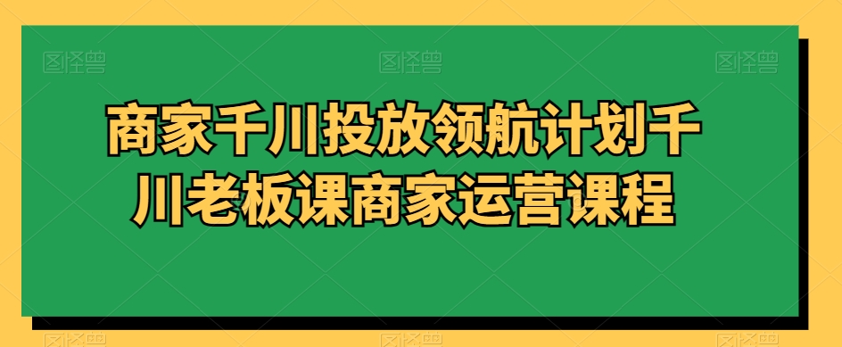 商家千川投放领航计划千川老板课商家运营课程-启航188资源站