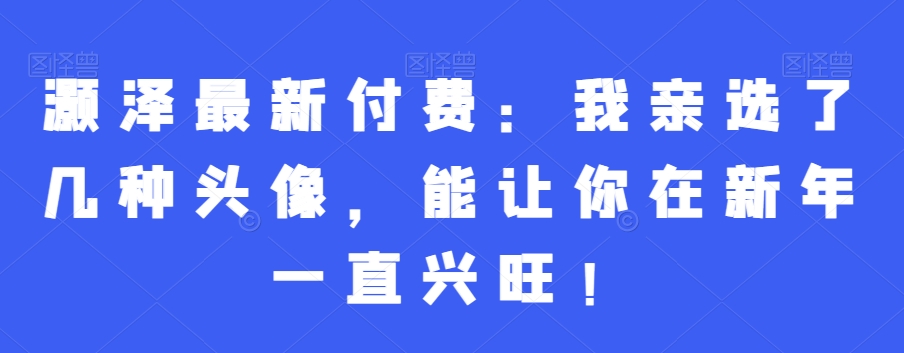 灏泽最新付费：我亲选了几种头像，能让你在新年一直兴旺！-启航188资源站