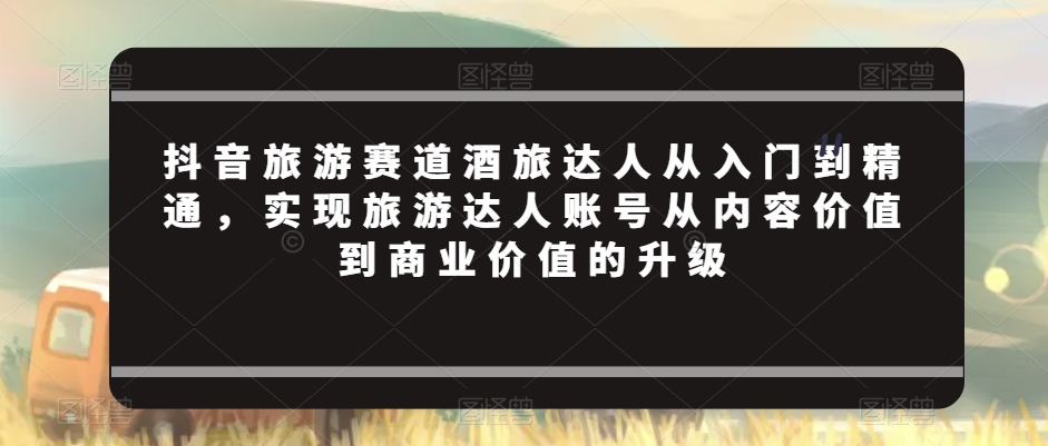 抖音旅游赛道酒旅达人从入门到精通，实现旅游达人账号从内容价值到商业价值的升级-启航188资源站