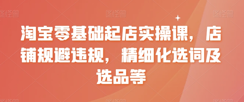 淘宝零基础起店实操课，店铺规避违规，精细化选词及选品等-启航188资源站