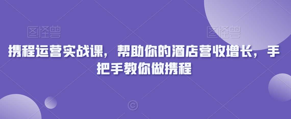 携程运营实战课，帮助你的酒店营收增长，手把手教你做携程-启航188资源站