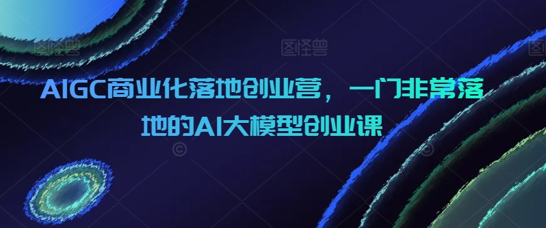 AIGC商业化落地创业营，一门非常落地的AI大模型创业课-启航188资源站