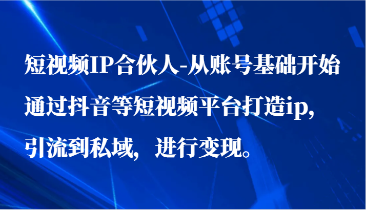 短视频IP合伙人-从账号基础开始通过抖音等短视频平台打造ip，引流到私域，进行变现。-启航188资源站