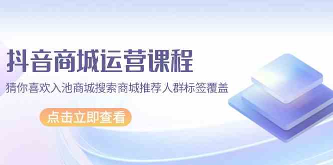 （9771期）抖音商城 运营课程，猜你喜欢入池商城搜索商城推荐人群标签覆盖（67节课）-启航188资源站