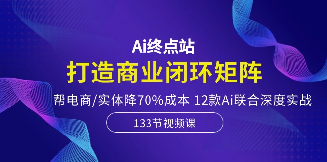 Ai终点站-打造商业闭环矩阵，帮电商/实体降70%成本，12款Ai联合深度实战-启航188资源站