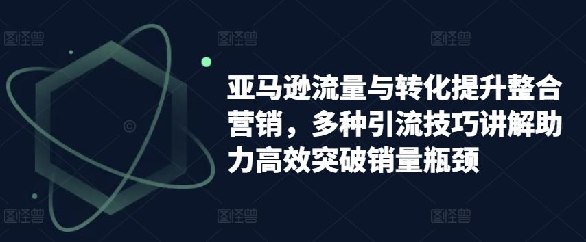 亚马逊流量与转化提升整合营销，多种引流技巧讲解助力高效突破销量瓶颈-启航188资源站