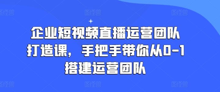 企业短视频直播运营团队打造课，手把手带你从0-1搭建运营团队-启航188资源站