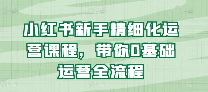 小红书新手精细化运营课程，带你0基础运营全流程-启航188资源站