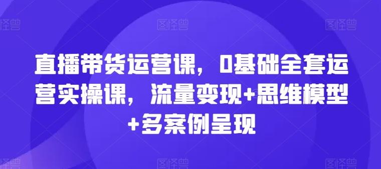 直播带货运营课，0基础全套运营实操课，流量变现+思维模型+多案例呈现-启航188资源站