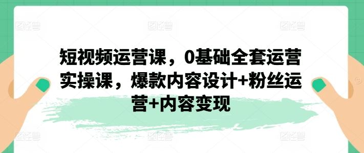 短视频运营课，0基础全套运营实操课，爆款内容设计+粉丝运营+内容变现-启航188资源站