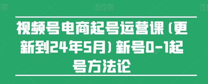 视频号电商起号运营课(更新24年7月)新号0-1起号方法论-启航188资源站