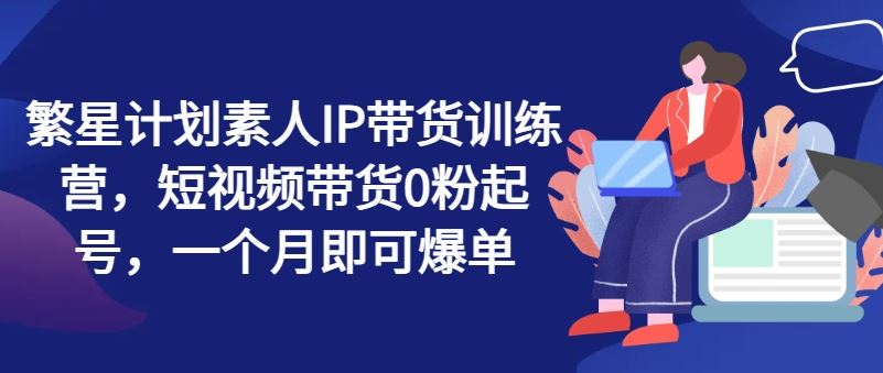 繁星计划素人IP带货训练营，短视频带货0粉起号，一个月即可爆单-启航188资源站