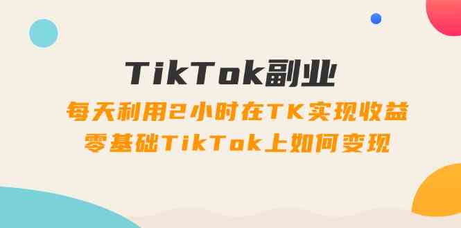 TikTok副业课：每天利用2小时在TK实现收益，零基础TikTok上如何变现（34节）-启航188资源站