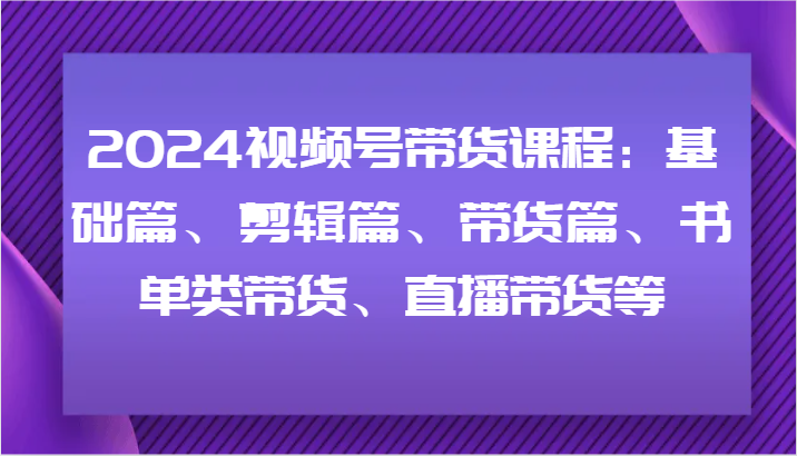 2024视频号带货课程：基础篇、剪辑篇、带货篇、书单类带货、直播带货等-启航188资源站