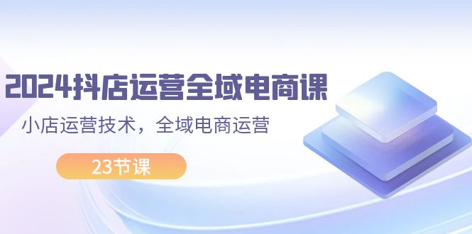 （11898期）2024抖店运营-全域电商课，小店运营技术，全域电商运营（23节课）-启航188资源站