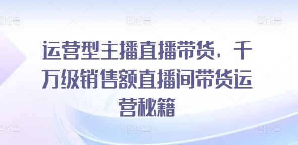 运营型主播直播带货，​千万级销售额直播间带货运营秘籍-启航188资源站