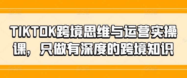 TIKTOK跨境思维与运营实操课，只做有深度的跨境知识-启航188资源站