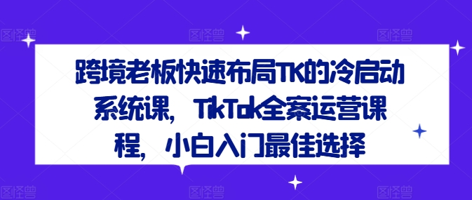 跨境老板快速布局TK的冷启动系统课，TikTok全案运营课程，小白入门最佳选择-启航188资源站