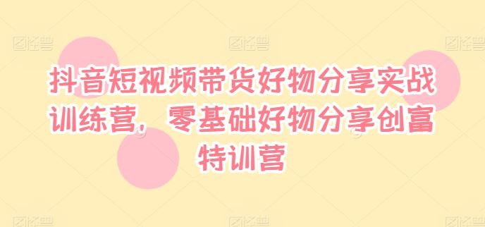 抖音短视频带货好物分享实战训练营，零基础好物分享创富特训营-启航188资源站