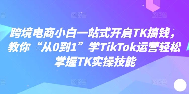 跨境电商小白一站式开启TK搞钱，教你“从0到1”学TikTok运营轻松掌握TK实操技能-启航188资源站