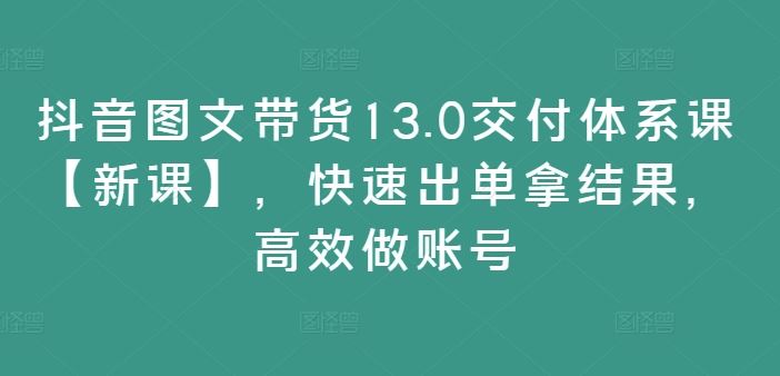 抖音图文带货13.0交付体系课【新课】，快速出单拿结果，高效做账号-启航188资源站