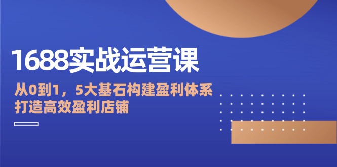 （12482期）1688实战运营课：从0到1，5大基石构建盈利体系，打造高效盈利店铺-启航188资源站