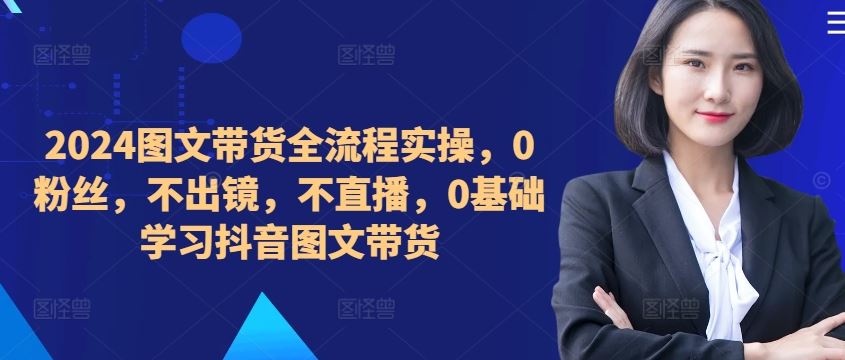 ​​​​​​2024图文带货全流程实操，0粉丝，不出镜，不直播，0基础学习抖音图文带货-启航188资源站