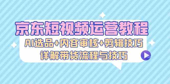 京东短视频运营教程：AI选品+内容审核+剪辑技巧，详解带货流程与技巧-启航188资源站