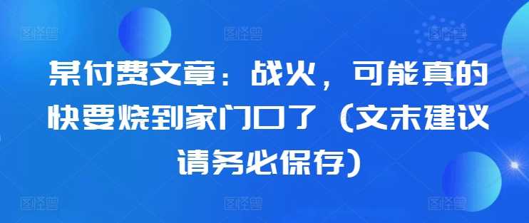 某付费文章：战火，可能真的快要烧到家门口了 (文末建议请务必保存)-启航188资源站