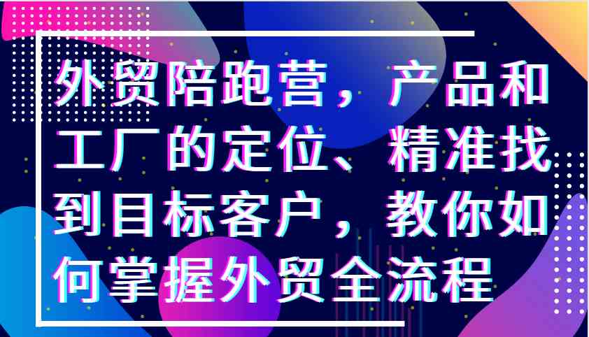 外贸陪跑营，产品和工厂的定位、精准找到目标客户，教你如何掌握外贸全流程-启航188资源站