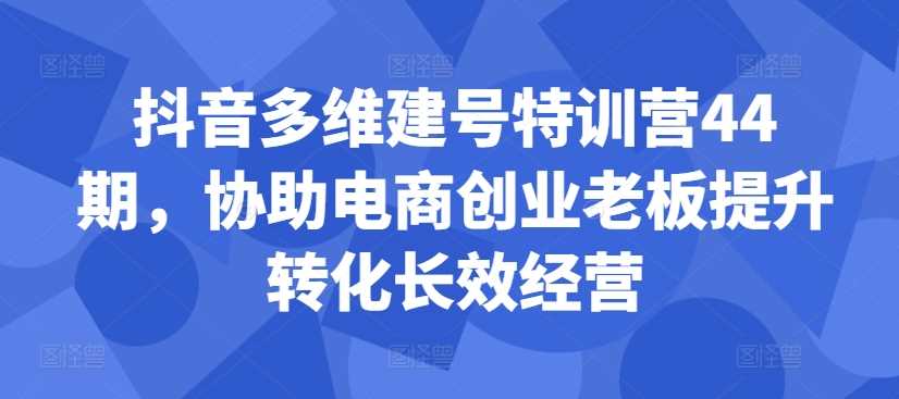 抖音多维建号特训营44期，协助电商创业老板提升转化长效经营-启航188资源站