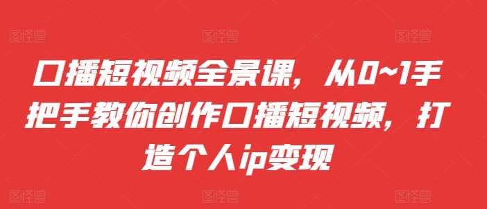 口播短视频全景课，​从0~1手把手教你创作口播短视频，打造个人ip变现-启航188资源站