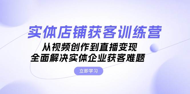 实体店铺获客特训营：从视频创作到直播变现，全面解决实体企业获客难题-启航188资源站