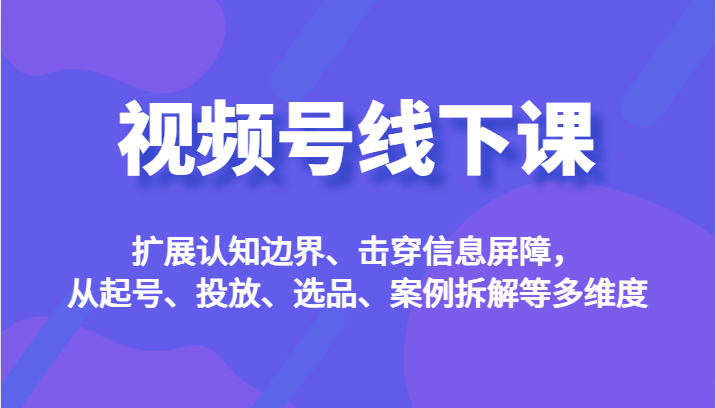 视频号线下课，扩展认知边界、击穿信息屏障，从起号、投放、选品、案例拆解等多维度-启航188资源站