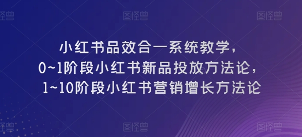 小红书品效合一系统教学，​0~1阶段小红书新品投放方法论，​1~10阶段小红书营销增长方法论-启航188资源站