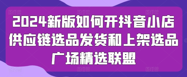 2024新版如何开抖音小店供应链选品发货和上架选品广场精选联盟-启航188资源站