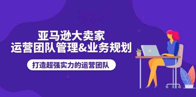 亚马逊大卖家运营团队管理&业务规划，打造超强实力的运营团队-启航188资源站