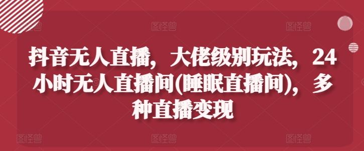 抖音无人直播，大佬级别玩法，24小时无人直播间(睡眠直播间)，多种直播变现【揭秘】-启航188资源站