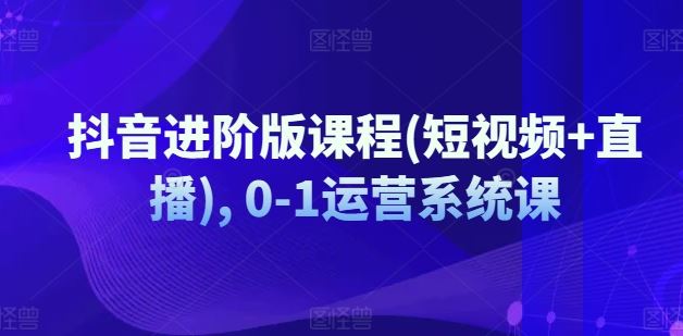 抖音进阶版课程(短视频+直播), 0-1运营系统课-启航188资源站